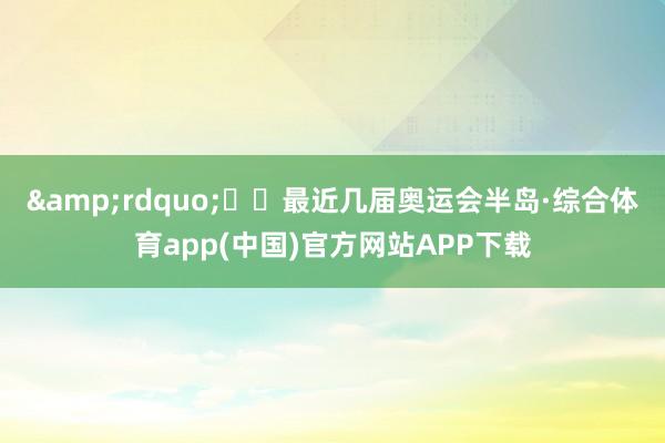 &rdquo;  最近几届奥运会半岛·综合体育app(中国)官方网站APP下载