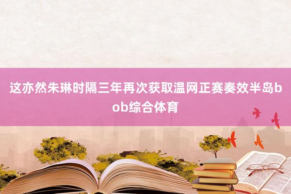 这亦然朱琳时隔三年再次获取温网正赛奏效半岛bob综合体育