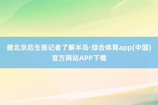 据北京后生报记者了解半岛·综合体育app(中国)官方网站APP下载