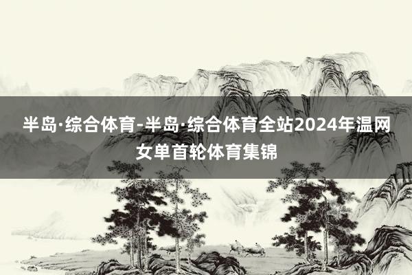 半岛·综合体育-半岛·综合体育全站2024年温网女单首轮体育集锦