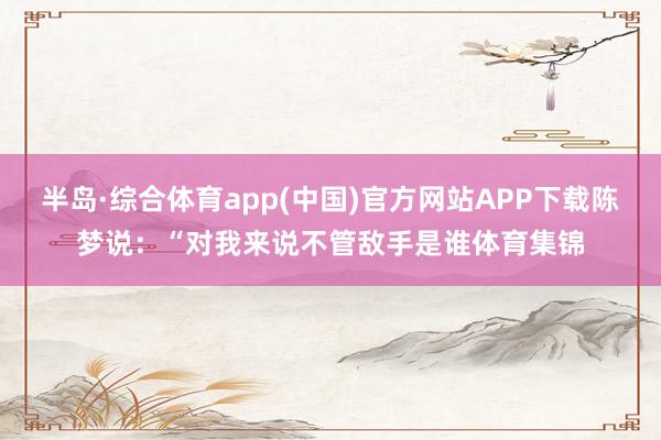 半岛·综合体育app(中国)官方网站APP下载陈梦说：“对我来说不管敌手是谁体育集锦