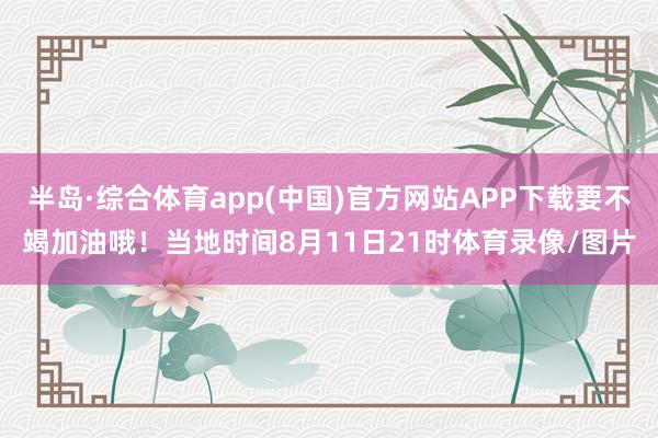 半岛·综合体育app(中国)官方网站APP下载要不竭加油哦！当地时间8月11日21时体育录像/图片