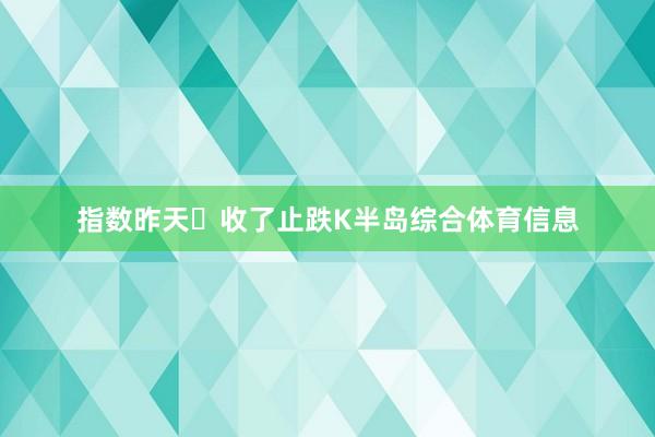 指数昨天‬收了止跌K半岛综合体育信息