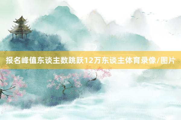 报名峰值东谈主数跳跃12万东谈主体育录像/图片