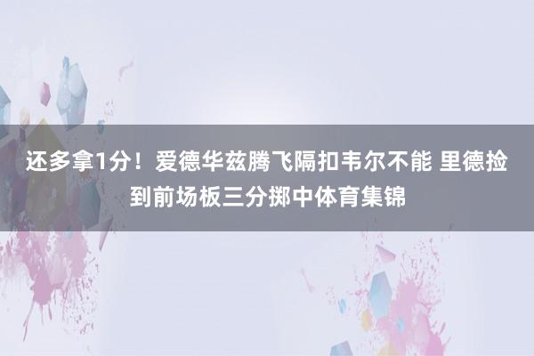 还多拿1分！爱德华兹腾飞隔扣韦尔不能 里德捡到前场板三分掷中体育集锦