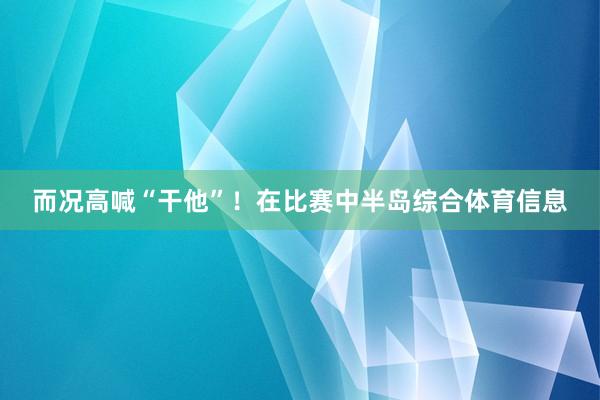 而况高喊“干他”！在比赛中半岛综合体育信息