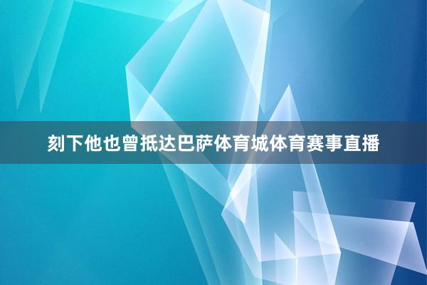 刻下他也曾抵达巴萨体育城体育赛事直播