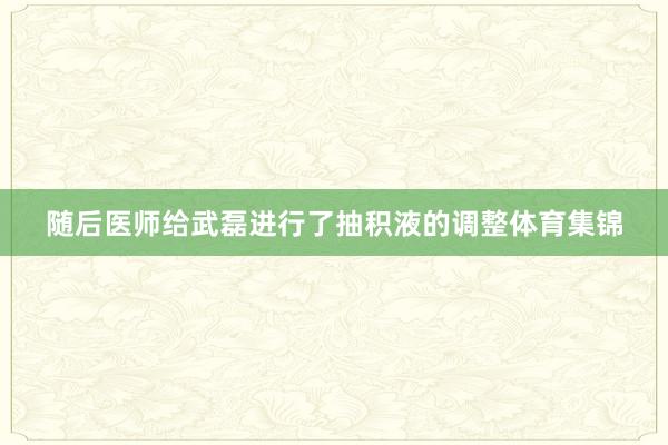 随后医师给武磊进行了抽积液的调整体育集锦