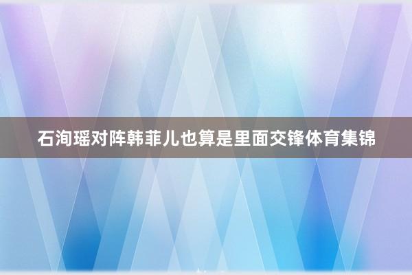 石洵瑶对阵韩菲儿也算是里面交锋体育集锦