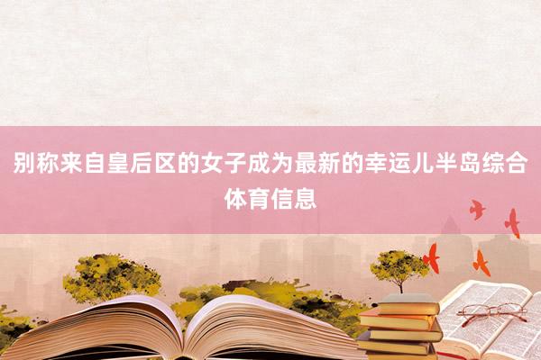 别称来自皇后区的女子成为最新的幸运儿半岛综合体育信息