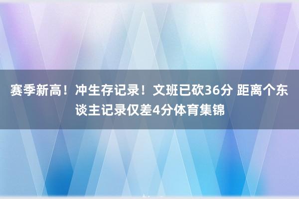 赛季新高！冲生存记录！文班已砍36分 距离个东谈主记录仅差4分体育集锦