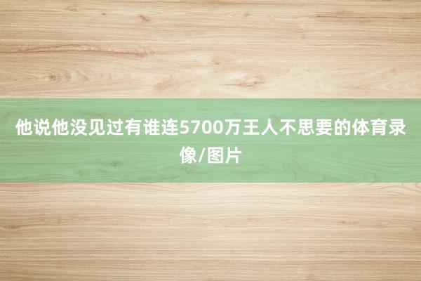 他说他没见过有谁连5700万王人不思要的体育录像/图片