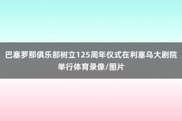 巴塞罗那俱乐部树立125周年仪式在利塞乌大剧院举行体育录像/图片