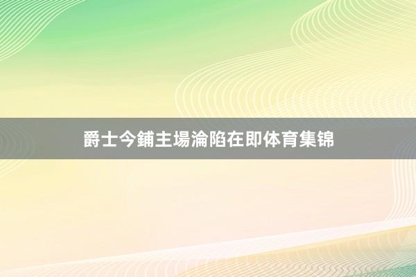 爵士今鋪主場淪陷在即体育集锦