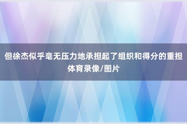 但徐杰似乎毫无压力地承担起了组织和得分的重担体育录像/图片