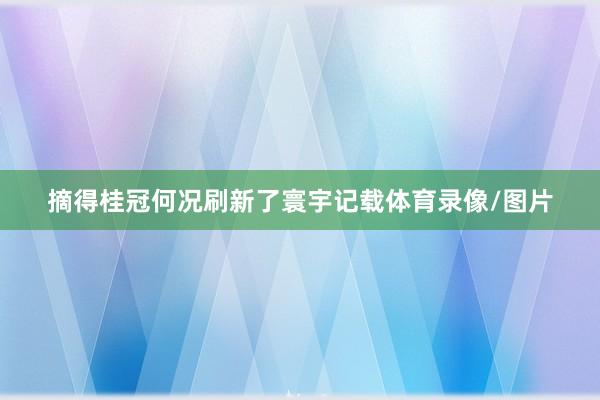 摘得桂冠何况刷新了寰宇记载体育录像/图片