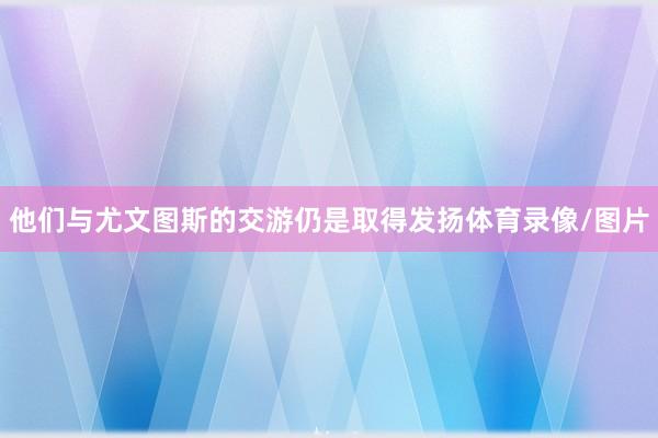 他们与尤文图斯的交游仍是取得发扬体育录像/图片