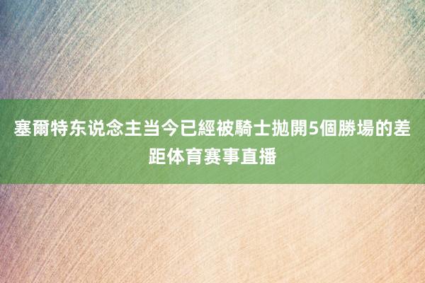 塞爾特东说念主当今已經被騎士拋開5個勝場的差距体育赛事直播