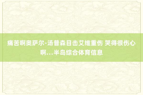 痛苦啊奥萨尔-汤普森目击艾维重伤 哭得很伤心啊…半岛综合体育信息