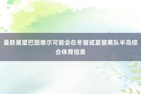 曼联展望巴因德尔可能会在冬窗或夏窗离队半岛综合体育信息