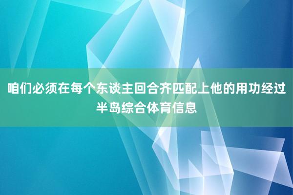 咱们必须在每个东谈主回合齐匹配上他的用功经过半岛综合体育信息