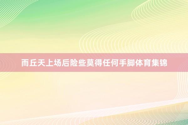 而丘天上场后险些莫得任何手脚体育集锦