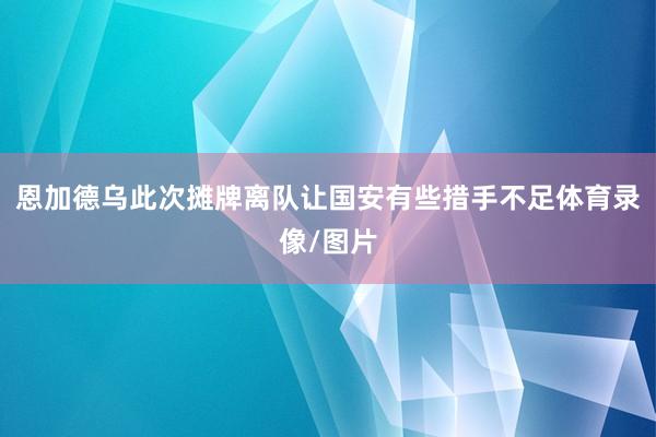 恩加德乌此次摊牌离队让国安有些措手不足体育录像/图片