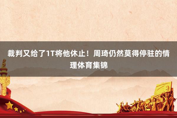 裁判又给了1T将他休止！周琦仍然莫得停驻的情理体育集锦