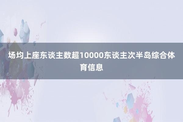 场均上座东谈主数超10000东谈主次半岛综合体育信息