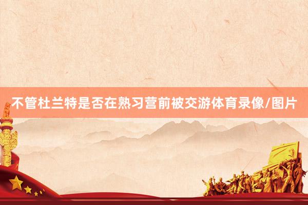 不管杜兰特是否在熟习营前被交游体育录像/图片