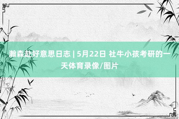 瀚森赴好意思日志 | 5月22日 社牛小孩考研的一天体育录像/图片